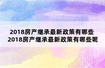 2018房产继承最新政策有哪些 2018房产继承最新政策有哪些呢